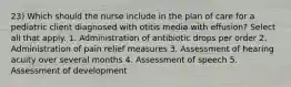 23) Which should the nurse include in the plan of care for a pediatric client diagnosed with otitis media with effusion? Select all that apply. 1. Administration of antibiotic drops per order 2. Administration of pain relief measures 3. Assessment of hearing acuity over several months 4. Assessment of speech 5. Assessment of development