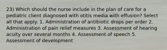 23) Which should the nurse include in the plan of care for a pediatric client diagnosed with otitis media with effusion? Select all that apply. 1. Administration of antibiotic drops per order 2. Administration of pain relief measures 3. Assessment of hearing acuity over several months 4. Assessment of speech 5. Assessment of development