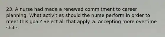 23. A nurse had made a renewed commitment to career planning. What activities should the nurse perform in order to meet this goal? Select all that apply. a. Accepting more overtime shifts