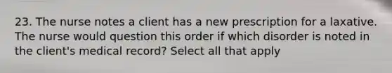 23. The nurse notes a client has a new prescription for a laxative. The nurse would question this order if which disorder is noted in the client's medical record? Select all that apply