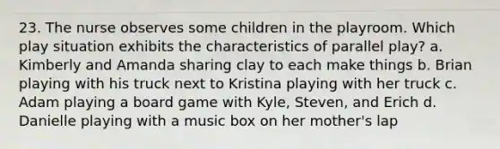 23. The nurse observes some children in the playroom. Which play situation exhibits the characteristics of parallel play? a. Kimberly and Amanda sharing clay to each make things b. Brian playing with his truck next to Kristina playing with her truck c. Adam playing a board game with Kyle, Steven, and Erich d. Danielle playing with a music box on her mother's lap