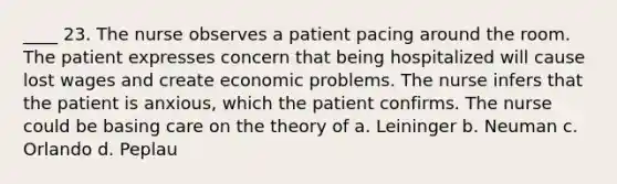 ____ 23. The nurse observes a patient pacing around the room. The patient expresses concern that being hospitalized will cause lost wages and create economic problems. The nurse infers that the patient is anxious, which the patient confirms. The nurse could be basing care on the theory of a. Leininger b. Neuman c. Orlando d. Peplau