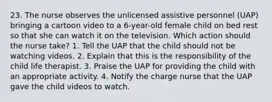 23. The nurse observes the unlicensed assistive personnel (UAP) bringing a cartoon video to a 6-year-old female child on bed rest so that she can watch it on the television. Which action should the nurse take? 1. Tell the UAP that the child should not be watching videos. 2. Explain that this is the responsibility of the child life therapist. 3. Praise the UAP for providing the child with an appropriate activity. 4. Notify the charge nurse that the UAP gave the child videos to watch.