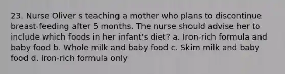 23. Nurse Oliver s teaching a mother who plans to discontinue breast-feeding after 5 months. The nurse should advise her to include which foods in her infant's diet? a. Iron-rich formula and baby food b. Whole milk and baby food c. Skim milk and baby food d. Iron-rich formula only