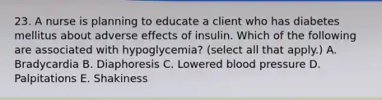 23. A nurse is planning to educate a client who has diabetes mellitus about adverse effects of insulin. Which of the following are associated with hypoglycemia? (select all that apply.) A. Bradycardia B. Diaphoresis C. Lowered <a href='https://www.questionai.com/knowledge/kD0HacyPBr-blood-pressure' class='anchor-knowledge'>blood pressure</a> D. Palpitations E. Shakiness