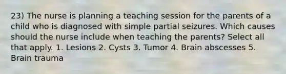 23) The nurse is planning a teaching session for the parents of a child who is diagnosed with simple partial seizures. Which causes should the nurse include when teaching the parents? Select all that apply. 1. Lesions 2. Cysts 3. Tumor 4. Brain abscesses 5. Brain trauma