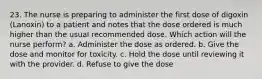 23. The nurse is preparing to administer the first dose of digoxin (Lanoxin) to a patient and notes that the dose ordered is much higher than the usual recommended dose. Which action will the nurse perform? a. Administer the dose as ordered. b. Give the dose and monitor for toxicity. c. Hold the dose until reviewing it with the provider. d. Refuse to give the dose