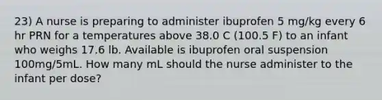 23) A nurse is preparing to administer ibuprofen 5 mg/kg every 6 hr PRN for a temperatures above 38.0 C (100.5 F) to an infant who weighs 17.6 lb. Available is ibuprofen oral suspension 100mg/5mL. How many mL should the nurse administer to the infant per dose?