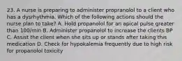 23. A nurse is preparing to administer propranolol to a client who has a dysrhythmia. Which of the following actions should the nurse plan to take? A. Hold propanolol for an apical pulse greater than 100/min B. Administer propanolol to increase the clients BP C. Assist the client when she sits up or stands after taking this medication D. Check for hypokalemia frequently due to high risk for propanolol toxicity