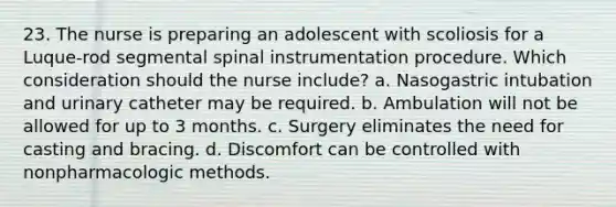 23. The nurse is preparing an adolescent with scoliosis for a Luque-rod segmental spinal instrumentation procedure. Which consideration should the nurse include? a. Nasogastric intubation and urinary catheter may be required. b. Ambulation will not be allowed for up to 3 months. c. Surgery eliminates the need for casting and bracing. d. Discomfort can be controlled with nonpharmacologic methods.