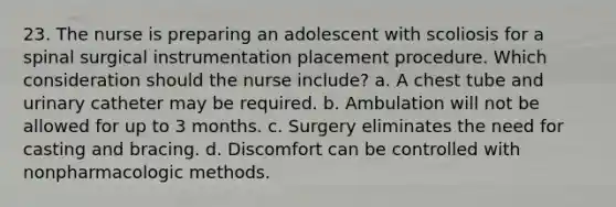 23. The nurse is preparing an adolescent with scoliosis for a spinal surgical instrumentation placement procedure. Which consideration should the nurse include? a. A chest tube and urinary catheter may be required. b. Ambulation will not be allowed for up to 3 months. c. Surgery eliminates the need for casting and bracing. d. Discomfort can be controlled with nonpharmacologic methods.