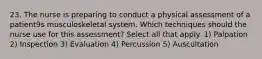 23. The nurse is preparing to conduct a physical assessment of a patient9s musculoskeletal system. Which techniques should the nurse use for this assessment? Select all that apply. 1) Palpation 2) Inspection 3) Evaluation 4) Percussion 5) Auscultation