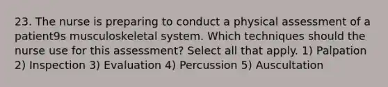 23. The nurse is preparing to conduct a physical assessment of a patient9s musculoskeletal system. Which techniques should the nurse use for this assessment? Select all that apply. 1) Palpation 2) Inspection 3) Evaluation 4) Percussion 5) Auscultation