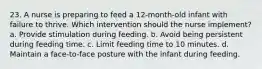 23. A nurse is preparing to feed a 12-month-old infant with failure to thrive. Which intervention should the nurse implement? a. Provide stimulation during feeding. b. Avoid being persistent during feeding time. c. Limit feeding time to 10 minutes. d. Maintain a face-to-face posture with the infant during feeding.