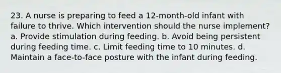 23. A nurse is preparing to feed a 12-month-old infant with failure to thrive. Which intervention should the nurse implement? a. Provide stimulation during feeding. b. Avoid being persistent during feeding time. c. Limit feeding time to 10 minutes. d. Maintain a face-to-face posture with the infant during feeding.