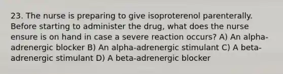 23. The nurse is preparing to give isoproterenol parenterally. Before starting to administer the drug, what does the nurse ensure is on hand in case a severe reaction occurs? A) An alpha-adrenergic blocker B) An alpha-adrenergic stimulant C) A beta-adrenergic stimulant D) A beta-adrenergic blocker