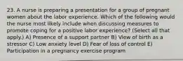 23. A nurse is preparing a presentation for a group of pregnant women about the labor experience. Which of the following would the nurse most likely include when discussing measures to promote coping for a positive labor experience? (Select all that apply.) A) Presence of a support partner B) View of birth as a stressor C) Low anxiety level D) Fear of loss of control E) Participation in a pregnancy exercise program