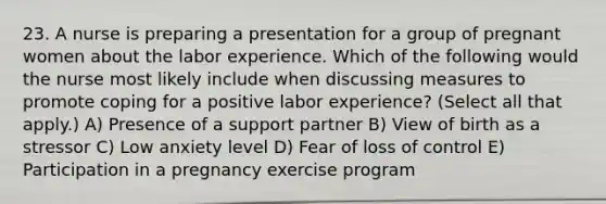 23. A nurse is preparing a presentation for a group of pregnant women about the labor experience. Which of the following would the nurse most likely include when discussing measures to promote coping for a positive labor experience? (Select all that apply.) A) Presence of a support partner B) View of birth as a stressor C) Low anxiety level D) Fear of loss of control E) Participation in a pregnancy exercise program