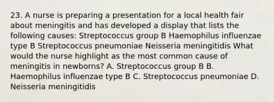 23. A nurse is preparing a presentation for a local health fair about meningitis and has developed a display that lists the following causes: Streptococcus group B Haemophilus influenzae type B Streptococcus pneumoniae Neisseria meningitidis What would the nurse highlight as the most common cause of meningitis in newborns? A. Streptococcus group B B. Haemophilus influenzae type B C. Streptococcus pneumoniae D. Neisseria meningitidis