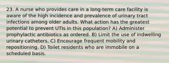 23. A nurse who provides care in a long-term care facility is aware of the high incidence and prevalence of urinary tract infections among older adults. What action has the greatest potential to prevent UTIs in this population? A) Administer prophylactic antibiotics as ordered. B) Limit the use of indwelling urinary catheters. C) Encourage frequent mobility and repositioning. D) Toilet residents who are immobile on a scheduled basis.