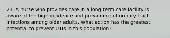 23. A nurse who provides care in a long-term care facility is aware of the high incidence and prevalence of urinary tract infections among older adults. What action has the greatest potential to prevent UTIs in this population?