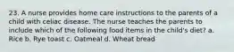 23. A nurse provides home care instructions to the parents of a child with celiac disease. The nurse teaches the parents to include which of the following food items in the child's diet? a. Rice b. Rye toast c. Oatmeal d. Wheat bread