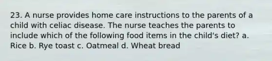 23. A nurse provides home care instructions to the parents of a child with celiac disease. The nurse teaches the parents to include which of the following food items in the child's diet? a. Rice b. Rye toast c. Oatmeal d. Wheat bread