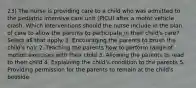 23) The nurse is providing care to a child who was admitted to the pediatric intensive care unit (PICU) after a motor vehicle crash. Which interventions should the nurse include in the plan of care to allow the parents to participate in their child's care? Select all that apply. 1. Encouraging the parents to brush the child's hair 2. Teaching the parents how to perform range of motion exercises with their child 3. Allowing the parents to read to their child 4. Explaining the child's condition to the parents 5. Providing permission for the parents to remain at the child's bedside