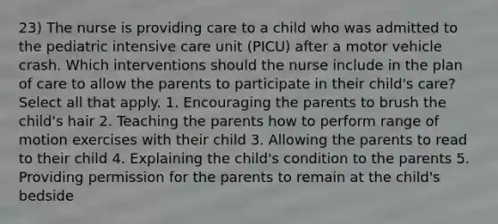 23) The nurse is providing care to a child who was admitted to the pediatric intensive care unit (PICU) after a motor vehicle crash. Which interventions should the nurse include in the plan of care to allow the parents to participate in their child's care? Select all that apply. 1. Encouraging the parents to brush the child's hair 2. Teaching the parents how to perform range of motion exercises with their child 3. Allowing the parents to read to their child 4. Explaining the child's condition to the parents 5. Providing permission for the parents to remain at the child's bedside