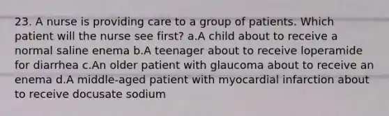 23. A nurse is providing care to a group of patients. Which patient will the nurse see first? a.A child about to receive a normal saline enema b.A teenager about to receive loperamide for diarrhea c.An older patient with glaucoma about to receive an enema d.A middle-aged patient with myocardial infarction about to receive docusate sodium