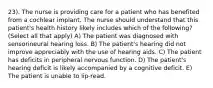 23). The nurse is providing care for a patient who has benefited from a cochlear implant. The nurse should understand that this patient's health history likely includes which of the following? (Select all that apply) A) The patient was diagnosed with sensorineural hearing loss. B) The patient's hearing did not improve appreciably with the use of hearing aids. C) The patient has deficits in peripheral nervous function. D) The patient's hearing deficit is likely accompanied by a cognitive deficit. E) The patient is unable to lip-read.