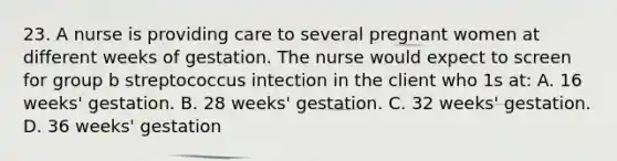 23. A nurse is providing care to several pregnant women at different weeks of gestation. The nurse would expect to screen for group b streptococcus intection in the client who 1s at: A. 16 weeks' gestation. B. 28 weeks' gestation. C. 32 weeks' gestation. D. 36 weeks' gestation