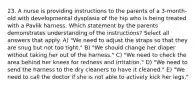 23. A nurse is providing instructions to the parents of a 3-month-old with developmental dysplasia of the hip who is being treated with a Pavlik harness. Which statement by the parents demonstrates understanding of the instructions? Select all answers that apply. A) "We need to adjust the straps so that they are snug but not too tight." B) "We should change her diaper without taking her out of the harness." C) "We need to check the area behind her knees for redness and irritation." D) "We need to send the harness to the dry cleaners to have it cleaned." E) "We need to call the doctor if she is not able to actively kick her legs."