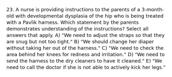 23. A nurse is providing instructions to the parents of a 3-month-old with developmental dysplasia of the hip who is being treated with a Pavlik harness. Which statement by the parents demonstrates understanding of the instructions? Select all answers that apply. A) "We need to adjust the straps so that they are snug but not too tight." B) "We should change her diaper without taking her out of the harness." C) "We need to check the area behind her knees for redness and irritation." D) "We need to send the harness to the dry cleaners to have it cleaned." E) "We need to call the doctor if she is not able to actively kick her legs."