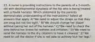 23. A nurse is providing instructions to the parents of a 3-month-old with developmental dysplasia of the hip who is being treated with a Pavlik harness. Which statement by the parents demonstrates understanding of the instructions? Select all answers that apply. A)"We need to adjust the straps so that they are snug but not too tight." B)"We should change her diaper without taking her out of the harness." C)"We need to check the area behind her knees for redness and irritation." D)"We need to send the harness to the dry cleaners to have it cleaned." E)"We need to call the doctor if she is not able to actively kick her legs."