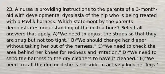 23. A nurse is providing instructions to the parents of a 3-month-old with developmental dysplasia of the hip who is being treated with a Pavlik harness. Which statement by the parents demonstrates understanding of the instructions? Select all answers that apply. A)"We need to adjust the straps so that they are snug but not too tight." B)"We should change her diaper without taking her out of the harness." C)"We need to check the area behind her knees for redness and irritation." D)"We need to send the harness to the dry cleaners to have it cleaned." E)"We need to call the doctor if she is not able to actively kick her legs."