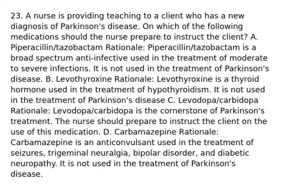 23. A nurse is providing teaching to a client who has a new diagnosis of Parkinson's disease. On which of the following medications should the nurse prepare to instruct the client? A. Piperacillin/tazobactam Rationale: Piperacillin/tazobactam is a broad spectrum anti-infective used in the treatment of moderate to severe infections. It is not used in the treatment of Parkinson's disease. B. Levothyroxine Rationale: Levothyroxine is a thyroid hormone used in the treatment of hypothyroidism. It is not used in the treatment of Parkinson's disease C. Levodopa/carbidopa Rationale: Levodopa/carbidopa is the cornerstone of Parkinson's treatment. The nurse should prepare to instruct the client on the use of this medication. D. Carbamazepine Rationale: Carbamazepine is an anticonvulsant used in the treatment of seizures, trigeminal neuralgia, bipolar disorder, and diabetic neuropathy. It is not used in the treatment of Parkinson's disease.