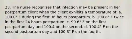 23. The nurse recognizes that infection may be present in her postpartum client when the client exhibits a temperature of: a. 100.0° F during the first 36 hours postpartum. b. 100.8° F twice in the first 24 hours postpartum. c. 99.6° F on the first postpartum day and 100.4 on the second. d. 100.4° F on the second postpartum day and 100.8° F on the fourth.