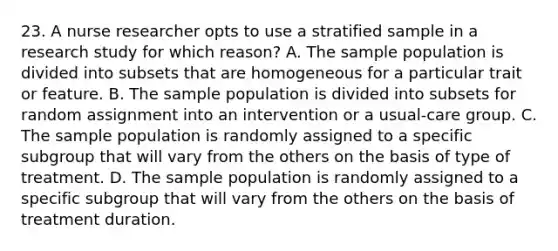 23. A nurse researcher opts to use a stratified sample in a research study for which reason? A. The sample population is divided into subsets that are homogeneous for a particular trait or feature. B. The sample population is divided into subsets for random assignment into an intervention or a usual-care group. C. The sample population is randomly assigned to a specific subgroup that will vary from the others on the basis of type of treatment. D. The sample population is randomly assigned to a specific subgroup that will vary from the others on the basis of treatment duration.