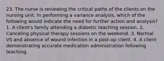 23. The nurse is reviewing the critical paths of the clients on the nursing unit. In performing a variance analysis, which of the following would indicate the need for further action and analysis? 1. A client's family attending a diabetic teaching session. 2. Canceling physical therapy sessions on the weekend. 3. Normal VS and absence of wound infection in a post-op client. 4. A client demonstrating accurate medication administration following teaching.