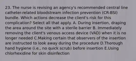 23. The nurse is revising an agency's recommended central line catheter-related bloodstream infection prevention (CR-BSI) bundle. Which actions decrease the client's risk for this complication? Select all that apply. A. During insertion, draping the area around the site with a sterile barrier B. Immediately removing the client's venous access device (VAD) when it is no longer needed C.Making certain that observers of the insertion are instructed to look away during the procedure D.Thorough hand hygiene (i.e., no quick scrub) before insertion E.Using chlorhexidine for skin disinfection