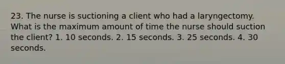 23. The nurse is suctioning a client who had a laryngectomy. What is the maximum amount of time the nurse should suction the client? 1. 10 seconds. 2. 15 seconds. 3. 25 seconds. 4. 30 seconds.