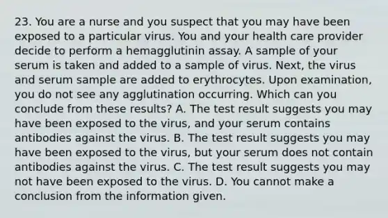 23. You are a nurse and you suspect that you may have been exposed to a particular virus. You and your health care provider decide to perform a hemagglutinin assay. A sample of your serum is taken and added to a sample of virus. Next, the virus and serum sample are added to erythrocytes. Upon examination, you do not see any agglutination occurring. Which can you conclude from these results? A. The test result suggests you may have been exposed to the virus, and your serum contains antibodies against the virus. B. The test result suggests you may have been exposed to the virus, but your serum does not contain antibodies against the virus. C. The test result suggests you may not have been exposed to the virus. D. You cannot make a conclusion from the information given.