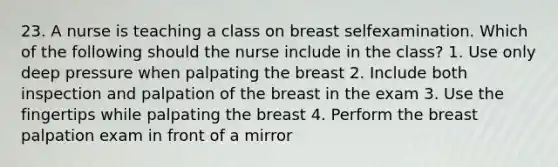 23. A nurse is teaching a class on breast selfexamination. Which of the following should the nurse include in the class? 1. Use only deep pressure when palpating the breast 2. Include both inspection and palpation of the breast in the exam 3. Use the fingertips while palpating the breast 4. Perform the breast palpation exam in front of a mirror