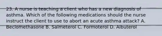 23. A nurse is teaching a client who has a new diagnosis of asthma. Which of the following medications should the nurse instruct the client to use to abort an acute asthma attack? A. Beclomethasone B. Salmeterol C. Formoterol D. Albuterol