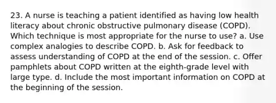 23. A nurse is teaching a patient identified as having low health literacy about chronic obstructive pulmonary disease (COPD). Which technique is most appropriate for the nurse to use? a. Use complex analogies to describe COPD. b. Ask for feedback to assess understanding of COPD at the end of the session. c. Offer pamphlets about COPD written at the eighth-grade level with large type. d. Include the most important information on COPD at the beginning of the session.