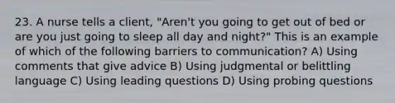 23. A nurse tells a client, "Aren't you going to get out of bed or are you just going to sleep all day and night?" This is an example of which of the following barriers to communication? A) Using comments that give advice B) Using judgmental or belittling language C) Using leading questions D) Using probing questions