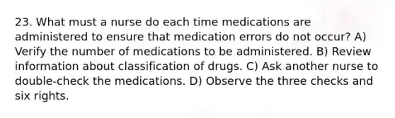 23. What must a nurse do each time medications are administered to ensure that medication errors do not occur? A) Verify the number of medications to be administered. B) Review information about classification of drugs. C) Ask another nurse to double-check the medications. D) Observe the three checks and six rights.