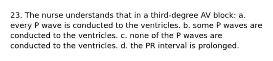 23. The nurse understands that in a third-degree AV block: a. every P wave is conducted to the ventricles. b. some P waves are conducted to the ventricles. c. none of the P waves are conducted to the ventricles. d. the PR interval is prolonged.