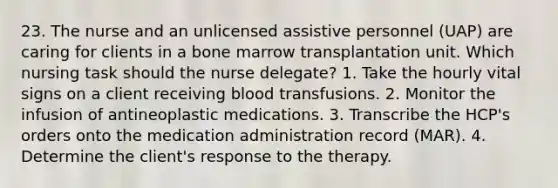 23. The nurse and an unlicensed assistive personnel (UAP) are caring for clients in a bone marrow transplantation unit. Which nursing task should the nurse delegate? 1. Take the hourly vital signs on a client receiving blood transfusions. 2. Monitor the infusion of antineoplastic medications. 3. Transcribe the HCP's orders onto the medication administration record (MAR). 4. Determine the client's response to the therapy.